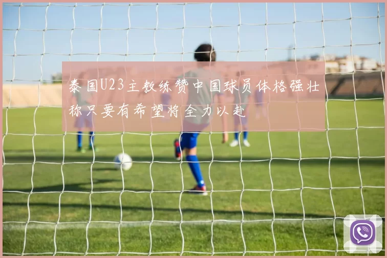 泰国U23主教练赞中国球员体格强壮称只要有希望将全力以赴