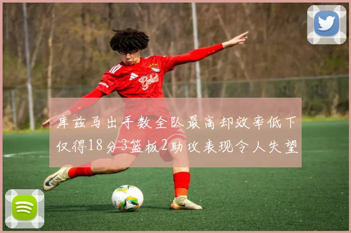 库兹马出手数全队最高却效率低下仅得18分3篮板2助攻表现令人失望