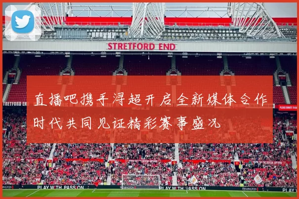 直播吧携手浔超开启全新媒体合作时代共同见证精彩赛事盛况