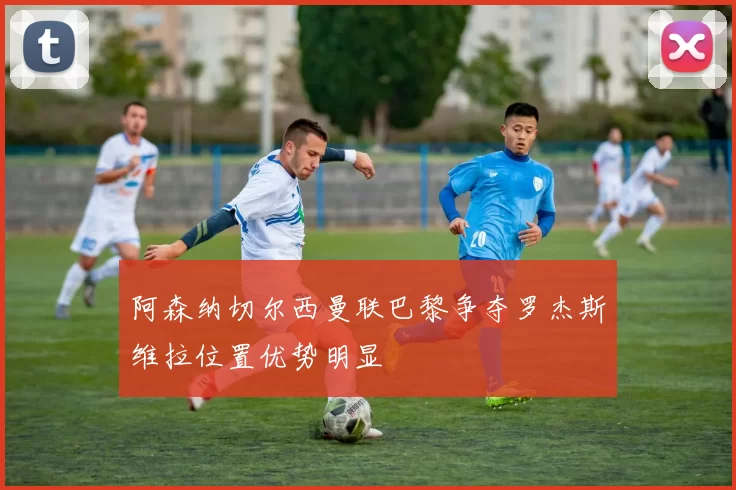 阿森纳切尔西曼联巴黎争夺罗杰斯维拉位置优势明显