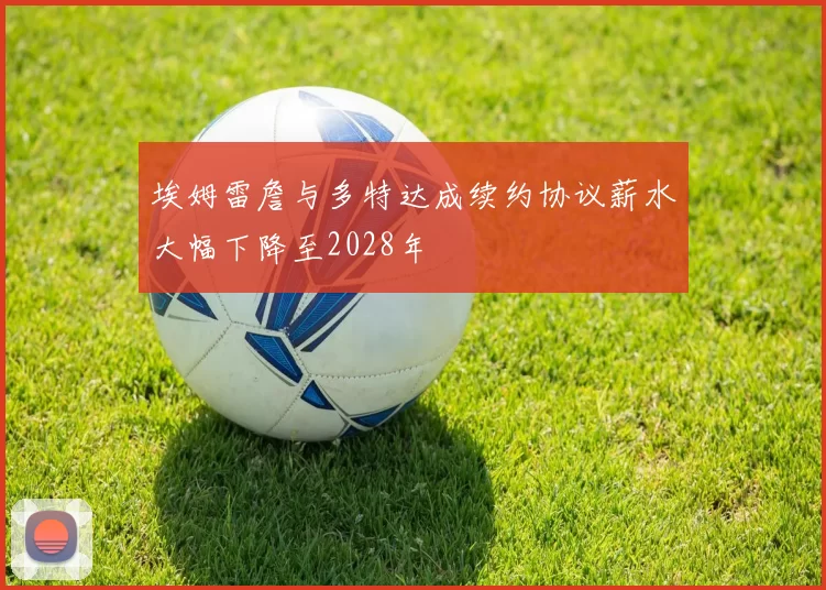 埃姆雷詹与多特达成续约协议薪水大幅下降至2028年