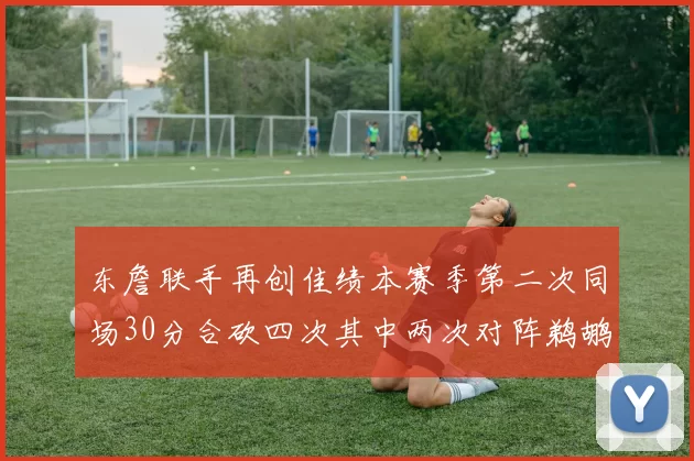 东詹联手再创佳绩本赛季第二次同场30分合砍四次其中两次对阵鹈鹕