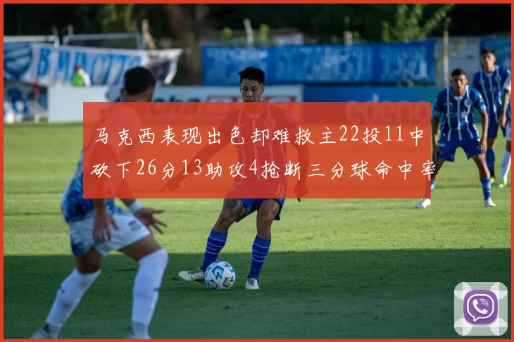 马克西表现出色却难救主22投11中砍下26分13助攻4抢断三分球命中率低迷
