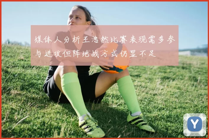 媒体人分析王浩然比赛表现需多参与进攻但阵地战方式仍显不足