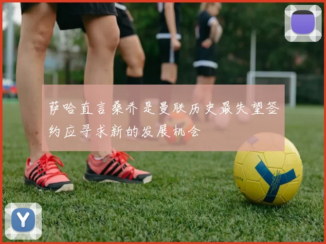 萨哈直言桑乔是曼联历史最失望签约应寻求新的发展机会
